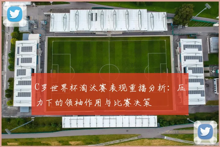 C罗世界杯淘汰赛表现重播分析：压力下的领袖作用与比赛决策