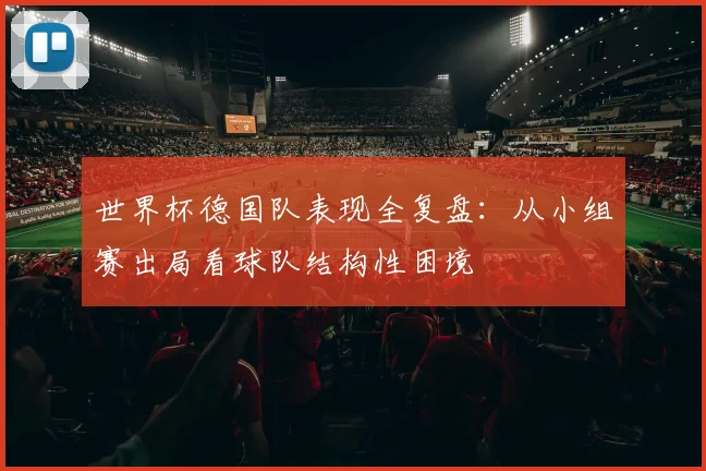 世界杯德国队表现全复盘：从小组赛出局看球队结构性困境