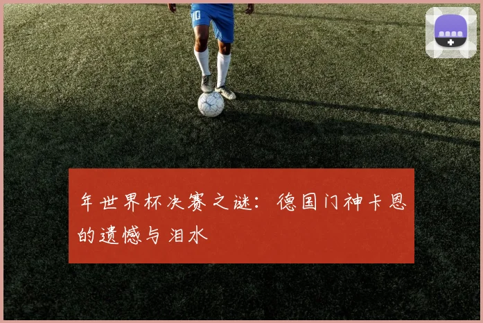 年世界杯决赛之谜：德国门神卡恩的遗憾与泪水