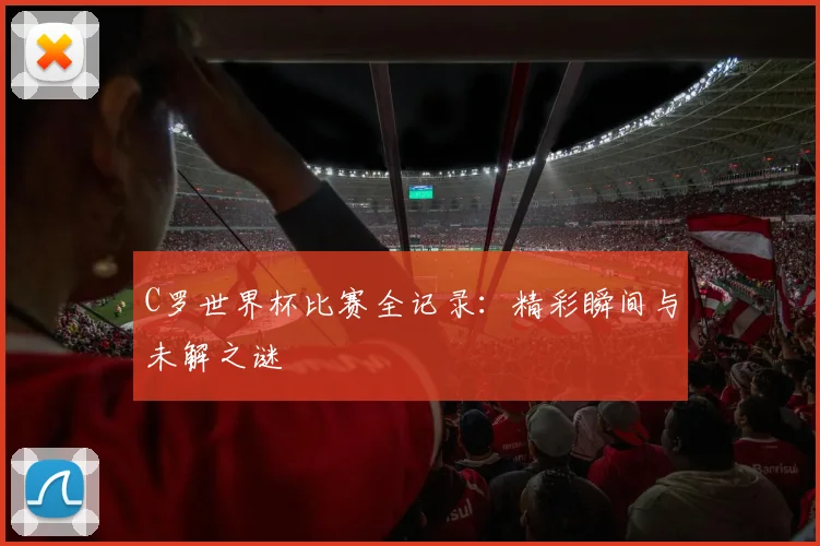 C罗世界杯比赛全记录：精彩瞬间与未解之谜