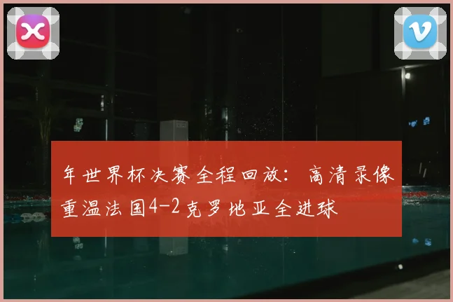 年世界杯决赛全程回放：高清录像重温法国4-2克罗地亚全进球
