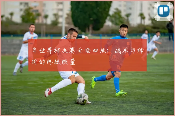 年世界杯决赛全场回放：战术与转折的终极较量