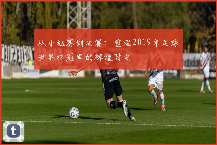 从小组赛到决赛:重温2019年足球世界杯冠军的辉煌时刻