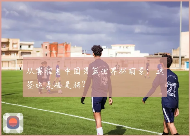从赛程看中国男篮世界杯前景：这签运是福是祸？