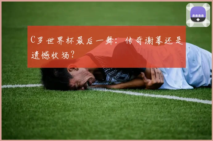 C罗世界杯最后一舞:传奇谢幕还是遗憾收场?