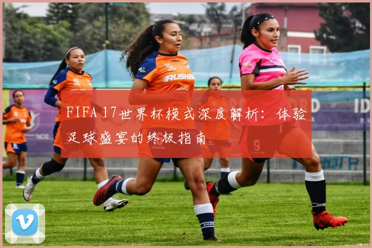 FIFA 17世界杯模式深度解析：体验足球盛宴的终极指南