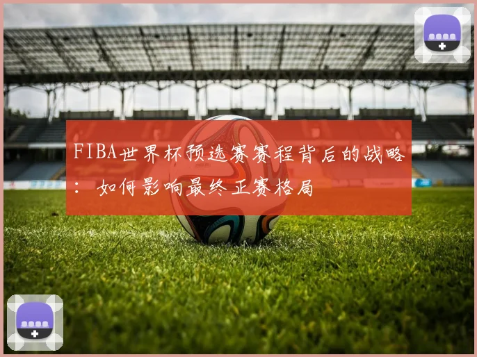 FIBA世界杯预选赛赛程背后的战略：如何影响最终正赛格局