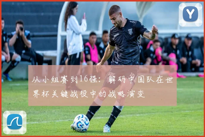 从小组赛到16强：解码中国队在世界杯关键战役中的战略演变