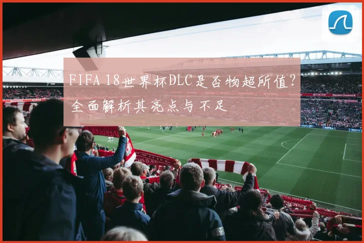 FIFA 18世界杯DLC是否物超所值?全面解析其亮点与不足