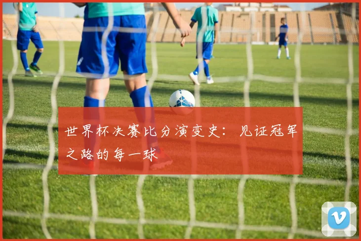 世界杯决赛比分演变史:见证冠军之路的每一球
