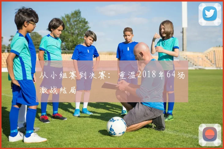 从小组赛到决赛:重温2018年64场激战结局
