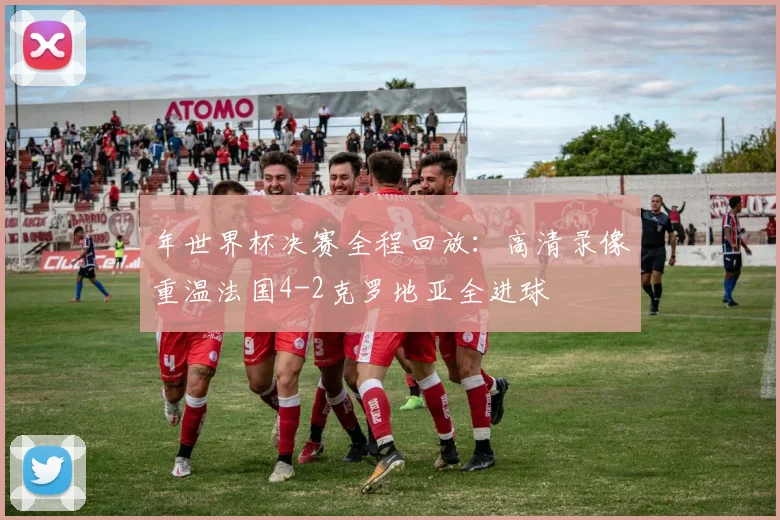 年世界杯决赛全程回放：高清录像重温法国4-2克罗地亚全进球