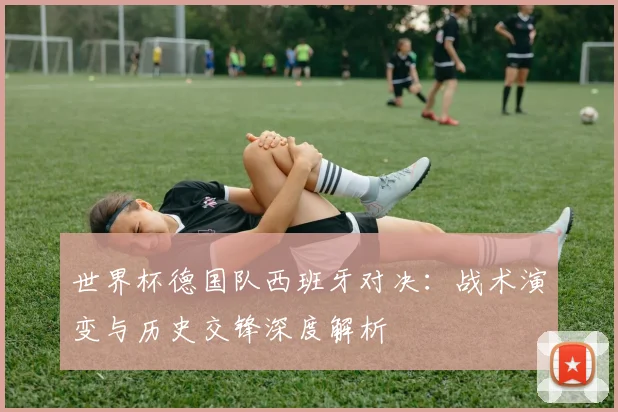 世界杯德国队西班牙对决:战术演变与历史交锋深度解析