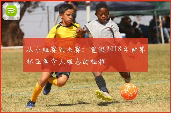 从小组赛到决赛:重温2018年世界杯亚军令人难忘的征程