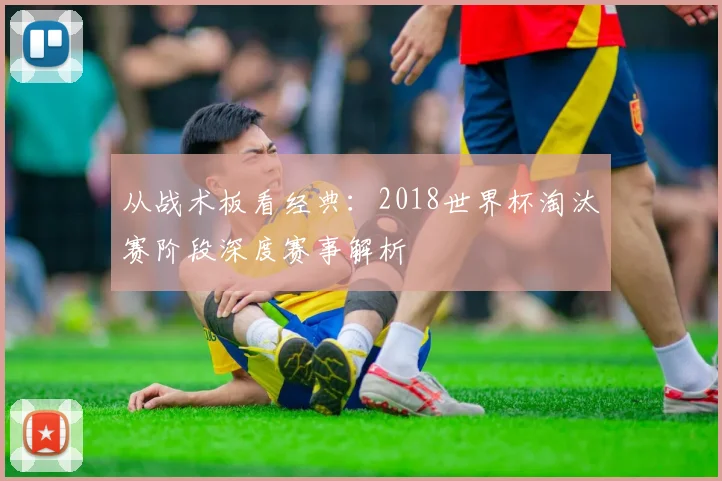 从战术板看经典:2018世界杯淘汰赛阶段深度赛事解析
